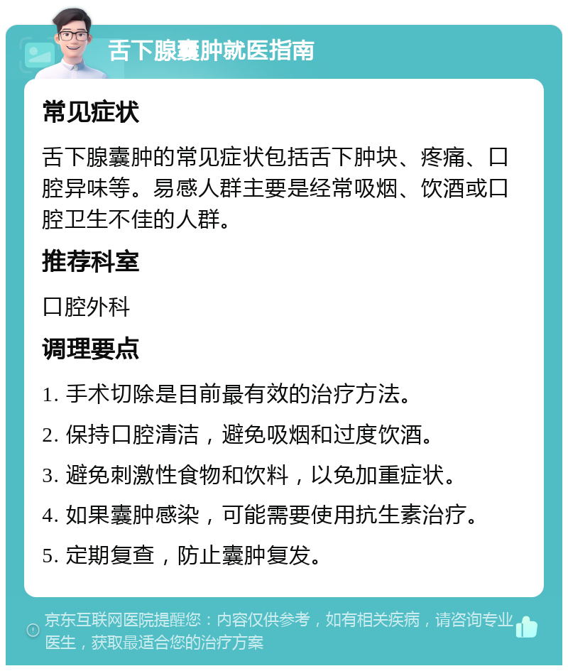 舌下腺囊肿就医指南 常见症状 舌下腺囊肿的常见症状包括舌下肿块、疼痛、口腔异味等。易感人群主要是经常吸烟、饮酒或口腔卫生不佳的人群。 推荐科室 口腔外科 调理要点 1. 手术切除是目前最有效的治疗方法。 2. 保持口腔清洁，避免吸烟和过度饮酒。 3. 避免刺激性食物和饮料，以免加重症状。 4. 如果囊肿感染，可能需要使用抗生素治疗。 5. 定期复查，防止囊肿复发。