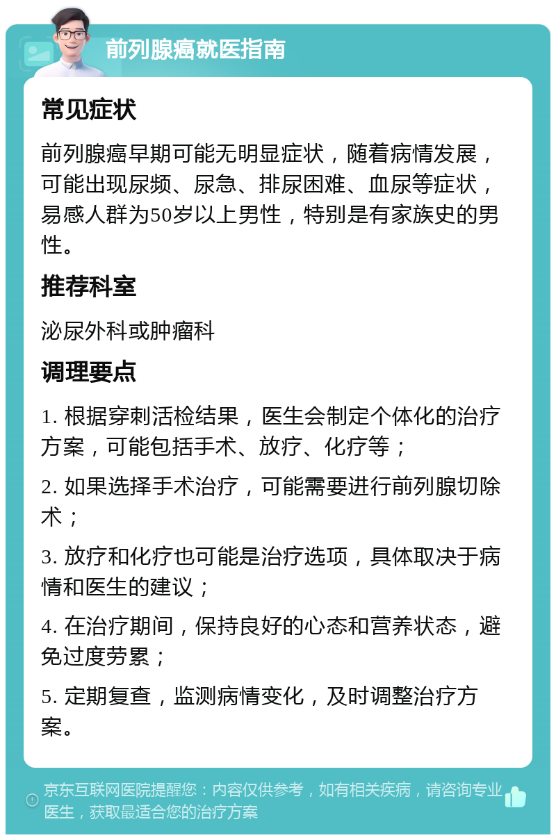 前列腺癌就医指南 常见症状 前列腺癌早期可能无明显症状，随着病情发展，可能出现尿频、尿急、排尿困难、血尿等症状，易感人群为50岁以上男性，特别是有家族史的男性。 推荐科室 泌尿外科或肿瘤科 调理要点 1. 根据穿刺活检结果，医生会制定个体化的治疗方案，可能包括手术、放疗、化疗等； 2. 如果选择手术治疗，可能需要进行前列腺切除术； 3. 放疗和化疗也可能是治疗选项，具体取决于病情和医生的建议； 4. 在治疗期间，保持良好的心态和营养状态，避免过度劳累； 5. 定期复查，监测病情变化，及时调整治疗方案。