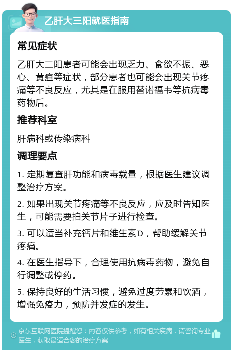 乙肝大三阳就医指南 常见症状 乙肝大三阳患者可能会出现乏力、食欲不振、恶心、黄疸等症状，部分患者也可能会出现关节疼痛等不良反应，尤其是在服用替诺福韦等抗病毒药物后。 推荐科室 肝病科或传染病科 调理要点 1. 定期复查肝功能和病毒载量，根据医生建议调整治疗方案。 2. 如果出现关节疼痛等不良反应，应及时告知医生，可能需要拍关节片子进行检查。 3. 可以适当补充钙片和维生素D，帮助缓解关节疼痛。 4. 在医生指导下，合理使用抗病毒药物，避免自行调整或停药。 5. 保持良好的生活习惯，避免过度劳累和饮酒，增强免疫力，预防并发症的发生。