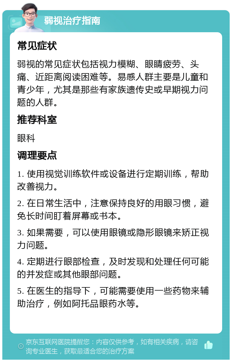 弱视治疗指南 常见症状 弱视的常见症状包括视力模糊、眼睛疲劳、头痛、近距离阅读困难等。易感人群主要是儿童和青少年，尤其是那些有家族遗传史或早期视力问题的人群。 推荐科室 眼科 调理要点 1. 使用视觉训练软件或设备进行定期训练，帮助改善视力。 2. 在日常生活中，注意保持良好的用眼习惯，避免长时间盯着屏幕或书本。 3. 如果需要，可以使用眼镜或隐形眼镜来矫正视力问题。 4. 定期进行眼部检查，及时发现和处理任何可能的并发症或其他眼部问题。 5. 在医生的指导下，可能需要使用一些药物来辅助治疗，例如阿托品眼药水等。