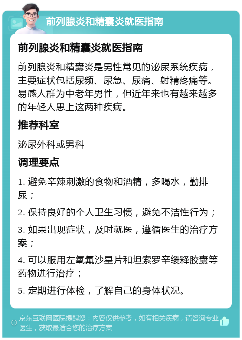 前列腺炎和精囊炎就医指南 前列腺炎和精囊炎就医指南 前列腺炎和精囊炎是男性常见的泌尿系统疾病，主要症状包括尿频、尿急、尿痛、射精疼痛等。易感人群为中老年男性，但近年来也有越来越多的年轻人患上这两种疾病。 推荐科室 泌尿外科或男科 调理要点 1. 避免辛辣刺激的食物和酒精，多喝水，勤排尿； 2. 保持良好的个人卫生习惯，避免不洁性行为； 3. 如果出现症状，及时就医，遵循医生的治疗方案； 4. 可以服用左氧氟沙星片和坦索罗辛缓释胶囊等药物进行治疗； 5. 定期进行体检，了解自己的身体状况。