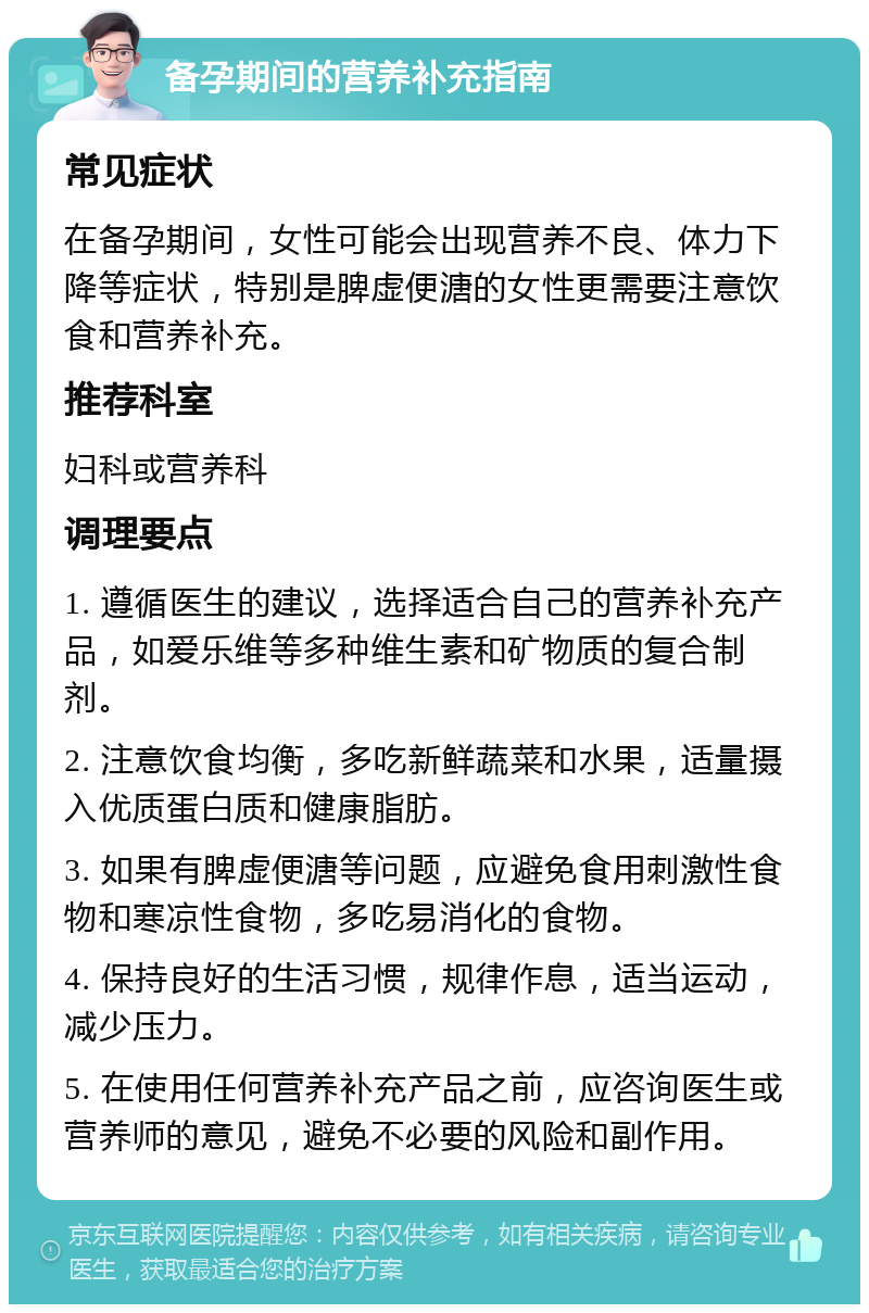 备孕期间的营养补充指南 常见症状 在备孕期间，女性可能会出现营养不良、体力下降等症状，特别是脾虚便溏的女性更需要注意饮食和营养补充。 推荐科室 妇科或营养科 调理要点 1. 遵循医生的建议，选择适合自己的营养补充产品，如爱乐维等多种维生素和矿物质的复合制剂。 2. 注意饮食均衡，多吃新鲜蔬菜和水果，适量摄入优质蛋白质和健康脂肪。 3. 如果有脾虚便溏等问题，应避免食用刺激性食物和寒凉性食物，多吃易消化的食物。 4. 保持良好的生活习惯，规律作息，适当运动，减少压力。 5. 在使用任何营养补充产品之前，应咨询医生或营养师的意见，避免不必要的风险和副作用。