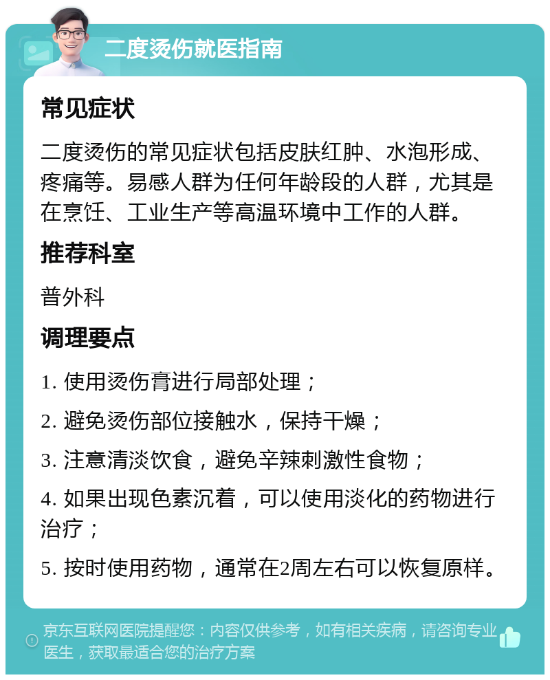 二度烫伤就医指南 常见症状 二度烫伤的常见症状包括皮肤红肿、水泡形成、疼痛等。易感人群为任何年龄段的人群，尤其是在烹饪、工业生产等高温环境中工作的人群。 推荐科室 普外科 调理要点 1. 使用烫伤膏进行局部处理； 2. 避免烫伤部位接触水，保持干燥； 3. 注意清淡饮食，避免辛辣刺激性食物； 4. 如果出现色素沉着，可以使用淡化的药物进行治疗； 5. 按时使用药物，通常在2周左右可以恢复原样。