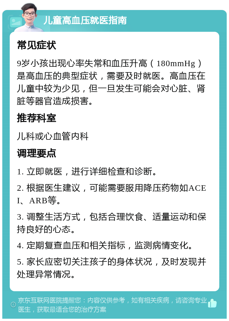 儿童高血压就医指南 常见症状 9岁小孩出现心率失常和血压升高（180mmHg）是高血压的典型症状，需要及时就医。高血压在儿童中较为少见，但一旦发生可能会对心脏、肾脏等器官造成损害。 推荐科室 儿科或心血管内科 调理要点 1. 立即就医，进行详细检查和诊断。 2. 根据医生建议，可能需要服用降压药物如ACEI、ARB等。 3. 调整生活方式，包括合理饮食、适量运动和保持良好的心态。 4. 定期复查血压和相关指标，监测病情变化。 5. 家长应密切关注孩子的身体状况，及时发现并处理异常情况。