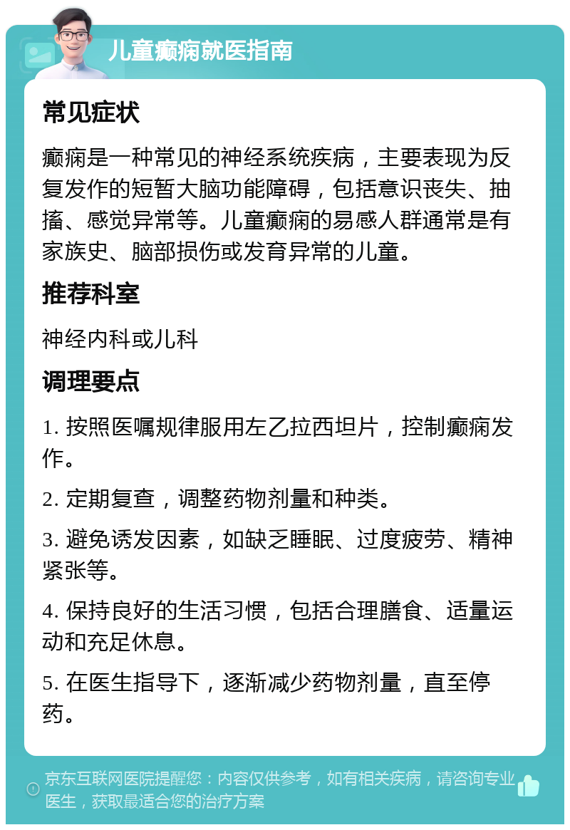 儿童癫痫就医指南 常见症状 癫痫是一种常见的神经系统疾病，主要表现为反复发作的短暂大脑功能障碍，包括意识丧失、抽搐、感觉异常等。儿童癫痫的易感人群通常是有家族史、脑部损伤或发育异常的儿童。 推荐科室 神经内科或儿科 调理要点 1. 按照医嘱规律服用左乙拉西坦片，控制癫痫发作。 2. 定期复查，调整药物剂量和种类。 3. 避免诱发因素，如缺乏睡眠、过度疲劳、精神紧张等。 4. 保持良好的生活习惯，包括合理膳食、适量运动和充足休息。 5. 在医生指导下，逐渐减少药物剂量，直至停药。