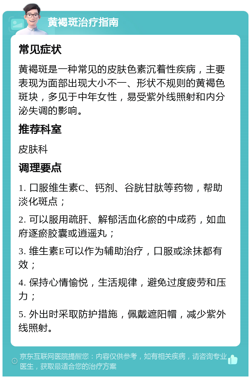 黄褐斑治疗指南 常见症状 黄褐斑是一种常见的皮肤色素沉着性疾病，主要表现为面部出现大小不一、形状不规则的黄褐色斑块，多见于中年女性，易受紫外线照射和内分泌失调的影响。 推荐科室 皮肤科 调理要点 1. 口服维生素C、钙剂、谷胱甘肽等药物，帮助淡化斑点； 2. 可以服用疏肝、解郁活血化瘀的中成药，如血府逐瘀胶囊或逍遥丸； 3. 维生素E可以作为辅助治疗，口服或涂抹都有效； 4. 保持心情愉悦，生活规律，避免过度疲劳和压力； 5. 外出时采取防护措施，佩戴遮阳帽，减少紫外线照射。