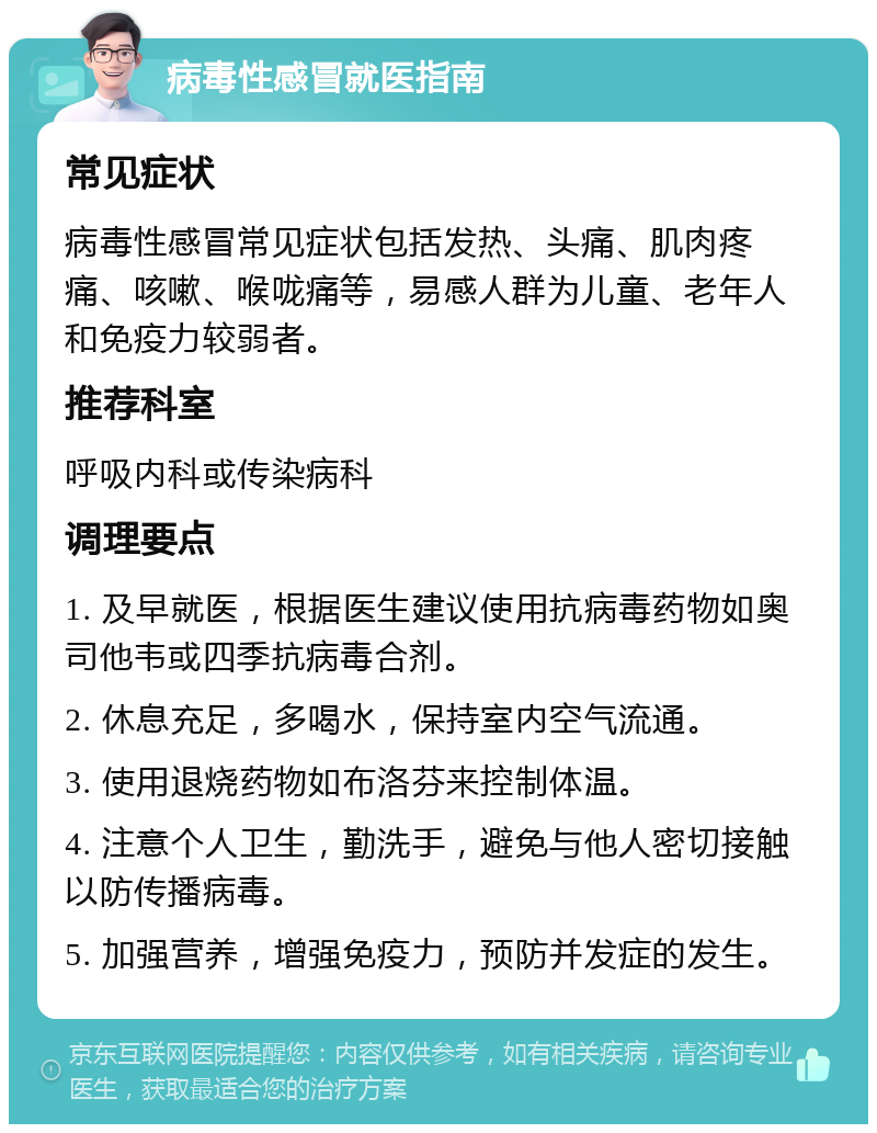 病毒性感冒就医指南 常见症状 病毒性感冒常见症状包括发热、头痛、肌肉疼痛、咳嗽、喉咙痛等，易感人群为儿童、老年人和免疫力较弱者。 推荐科室 呼吸内科或传染病科 调理要点 1. 及早就医，根据医生建议使用抗病毒药物如奥司他韦或四季抗病毒合剂。 2. 休息充足，多喝水，保持室内空气流通。 3. 使用退烧药物如布洛芬来控制体温。 4. 注意个人卫生，勤洗手，避免与他人密切接触以防传播病毒。 5. 加强营养，增强免疫力，预防并发症的发生。