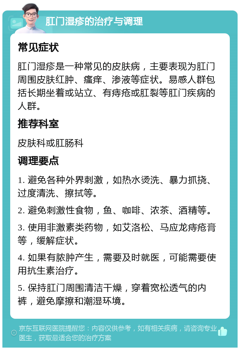 肛门湿疹的治疗与调理 常见症状 肛门湿疹是一种常见的皮肤病，主要表现为肛门周围皮肤红肿、瘙痒、渗液等症状。易感人群包括长期坐着或站立、有痔疮或肛裂等肛门疾病的人群。 推荐科室 皮肤科或肛肠科 调理要点 1. 避免各种外界刺激，如热水烫洗、暴力抓挠、过度清洗、擦拭等。 2. 避免刺激性食物，鱼、咖啡、浓茶、酒精等。 3. 使用非激素类药物，如艾洛松、马应龙痔疮膏等，缓解症状。 4. 如果有脓肿产生，需要及时就医，可能需要使用抗生素治疗。 5. 保持肛门周围清洁干燥，穿着宽松透气的内裤，避免摩擦和潮湿环境。