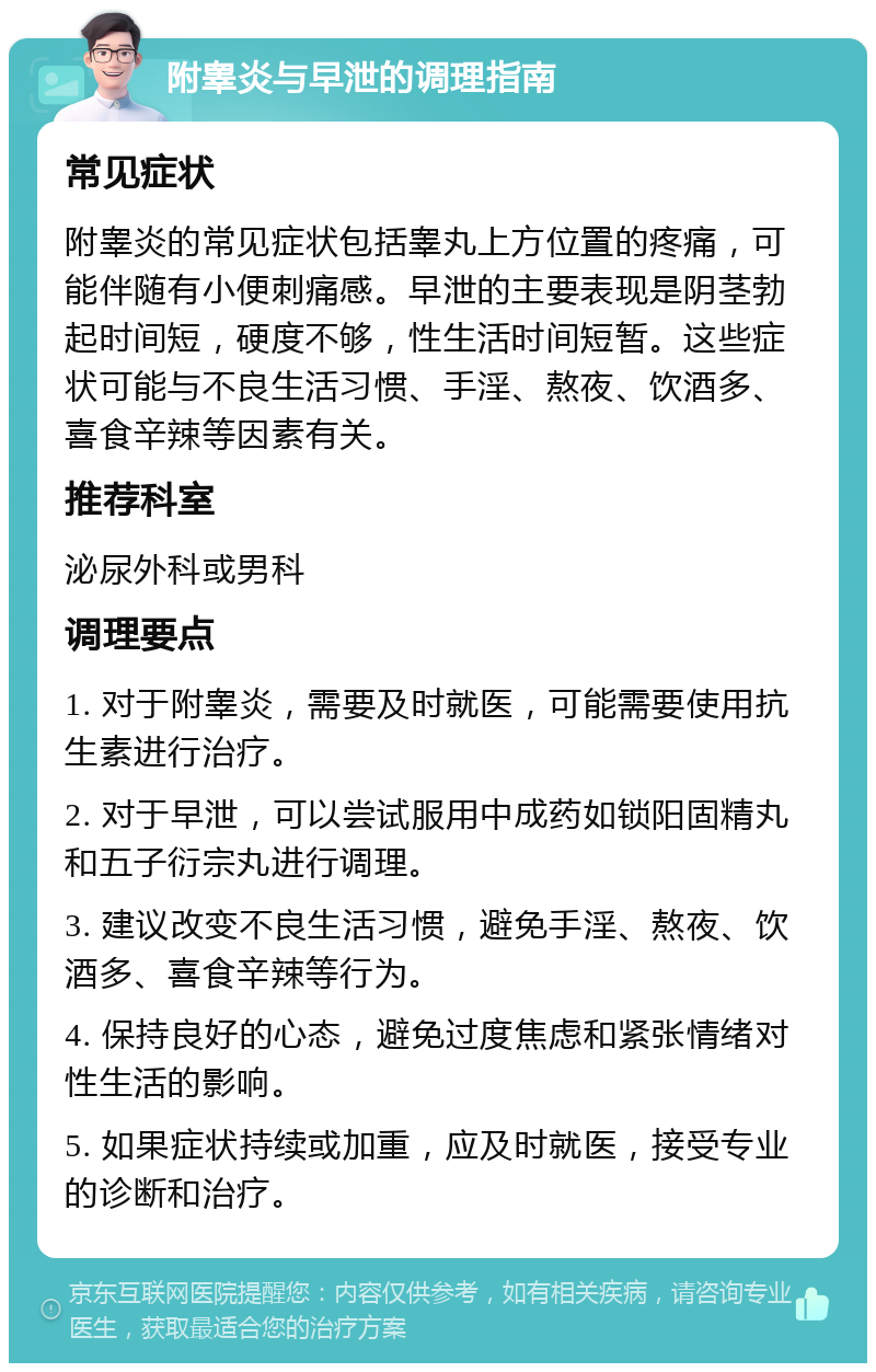 附睾炎与早泄的调理指南 常见症状 附睾炎的常见症状包括睾丸上方位置的疼痛，可能伴随有小便刺痛感。早泄的主要表现是阴茎勃起时间短，硬度不够，性生活时间短暂。这些症状可能与不良生活习惯、手淫、熬夜、饮酒多、喜食辛辣等因素有关。 推荐科室 泌尿外科或男科 调理要点 1. 对于附睾炎，需要及时就医，可能需要使用抗生素进行治疗。 2. 对于早泄，可以尝试服用中成药如锁阳固精丸和五子衍宗丸进行调理。 3. 建议改变不良生活习惯，避免手淫、熬夜、饮酒多、喜食辛辣等行为。 4. 保持良好的心态，避免过度焦虑和紧张情绪对性生活的影响。 5. 如果症状持续或加重，应及时就医，接受专业的诊断和治疗。