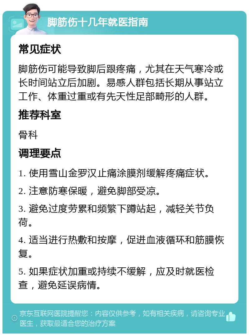 脚筋伤十几年就医指南 常见症状 脚筋伤可能导致脚后跟疼痛，尤其在天气寒冷或长时间站立后加剧。易感人群包括长期从事站立工作、体重过重或有先天性足部畸形的人群。 推荐科室 骨科 调理要点 1. 使用雪山金罗汉止痛涂膜剂缓解疼痛症状。 2. 注意防寒保暖，避免脚部受凉。 3. 避免过度劳累和频繁下蹲站起，减轻关节负荷。 4. 适当进行热敷和按摩，促进血液循环和筋膜恢复。 5. 如果症状加重或持续不缓解，应及时就医检查，避免延误病情。