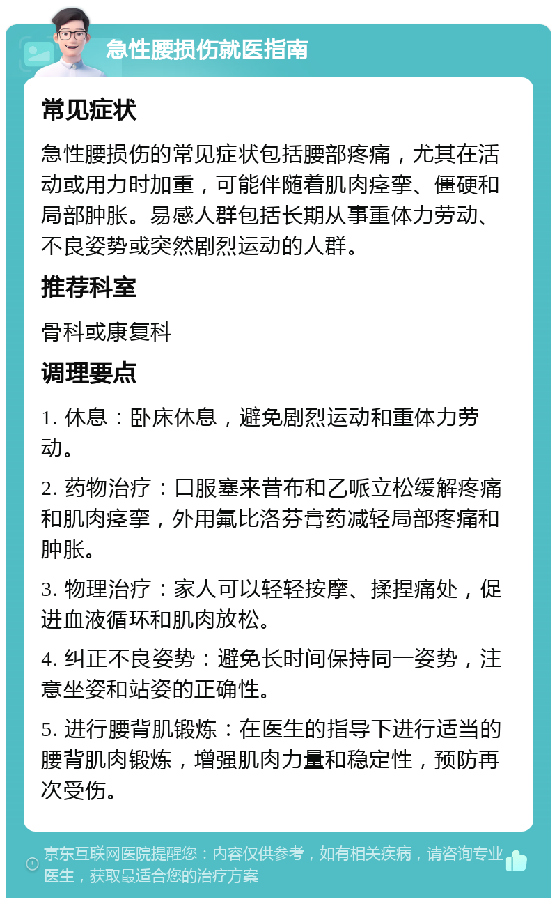 急性腰损伤就医指南 常见症状 急性腰损伤的常见症状包括腰部疼痛，尤其在活动或用力时加重，可能伴随着肌肉痉挛、僵硬和局部肿胀。易感人群包括长期从事重体力劳动、不良姿势或突然剧烈运动的人群。 推荐科室 骨科或康复科 调理要点 1. 休息：卧床休息，避免剧烈运动和重体力劳动。 2. 药物治疗：口服塞来昔布和乙哌立松缓解疼痛和肌肉痉挛，外用氟比洛芬膏药减轻局部疼痛和肿胀。 3. 物理治疗：家人可以轻轻按摩、揉捏痛处，促进血液循环和肌肉放松。 4. 纠正不良姿势：避免长时间保持同一姿势，注意坐姿和站姿的正确性。 5. 进行腰背肌锻炼：在医生的指导下进行适当的腰背肌肉锻炼，增强肌肉力量和稳定性，预防再次受伤。