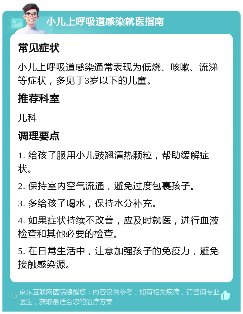 小儿上呼吸道感染就医指南 常见症状 小儿上呼吸道感染通常表现为低烧、咳嗽、流涕等症状，多见于3岁以下的儿童。 推荐科室 儿科 调理要点 1. 给孩子服用小儿豉翘清热颗粒，帮助缓解症状。 2. 保持室内空气流通，避免过度包裹孩子。 3. 多给孩子喝水，保持水分补充。 4. 如果症状持续不改善，应及时就医，进行血液检查和其他必要的检查。 5. 在日常生活中，注意加强孩子的免疫力，避免接触感染源。