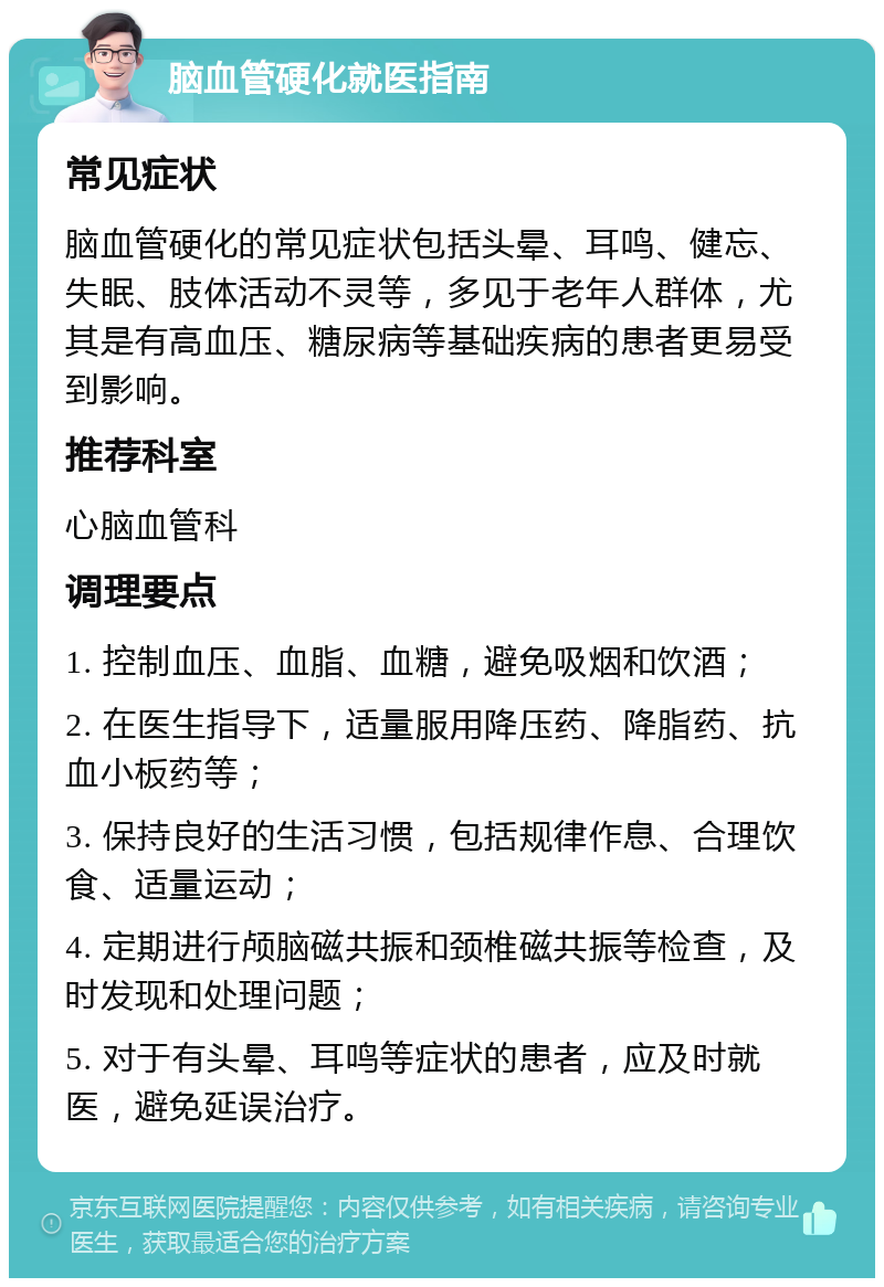 脑血管硬化就医指南 常见症状 脑血管硬化的常见症状包括头晕、耳鸣、健忘、失眠、肢体活动不灵等，多见于老年人群体，尤其是有高血压、糖尿病等基础疾病的患者更易受到影响。 推荐科室 心脑血管科 调理要点 1. 控制血压、血脂、血糖，避免吸烟和饮酒； 2. 在医生指导下，适量服用降压药、降脂药、抗血小板药等； 3. 保持良好的生活习惯，包括规律作息、合理饮食、适量运动； 4. 定期进行颅脑磁共振和颈椎磁共振等检查，及时发现和处理问题； 5. 对于有头晕、耳鸣等症状的患者，应及时就医，避免延误治疗。