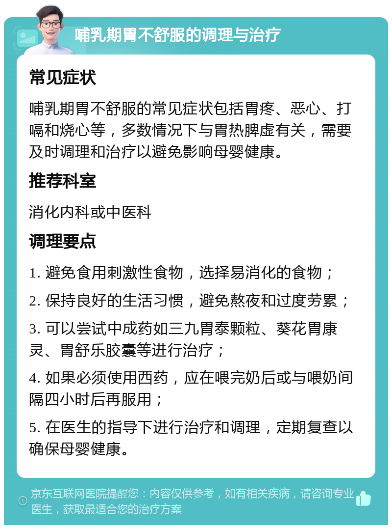 哺乳期胃不舒服的调理与治疗 常见症状 哺乳期胃不舒服的常见症状包括胃疼、恶心、打嗝和烧心等，多数情况下与胃热脾虚有关，需要及时调理和治疗以避免影响母婴健康。 推荐科室 消化内科或中医科 调理要点 1. 避免食用刺激性食物，选择易消化的食物； 2. 保持良好的生活习惯，避免熬夜和过度劳累； 3. 可以尝试中成药如三九胃泰颗粒、葵花胃康灵、胃舒乐胶囊等进行治疗； 4. 如果必须使用西药，应在喂完奶后或与喂奶间隔四小时后再服用； 5. 在医生的指导下进行治疗和调理，定期复查以确保母婴健康。