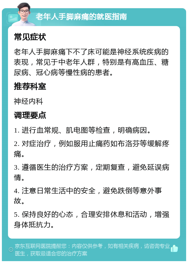 老年人手脚麻痛的就医指南 常见症状 老年人手脚麻痛下不了床可能是神经系统疾病的表现，常见于中老年人群，特别是有高血压、糖尿病、冠心病等慢性病的患者。 推荐科室 神经内科 调理要点 1. 进行血常规、肌电图等检查，明确病因。 2. 对症治疗，例如服用止痛药如布洛芬等缓解疼痛。 3. 遵循医生的治疗方案，定期复查，避免延误病情。 4. 注意日常生活中的安全，避免跌倒等意外事故。 5. 保持良好的心态，合理安排休息和活动，增强身体抵抗力。