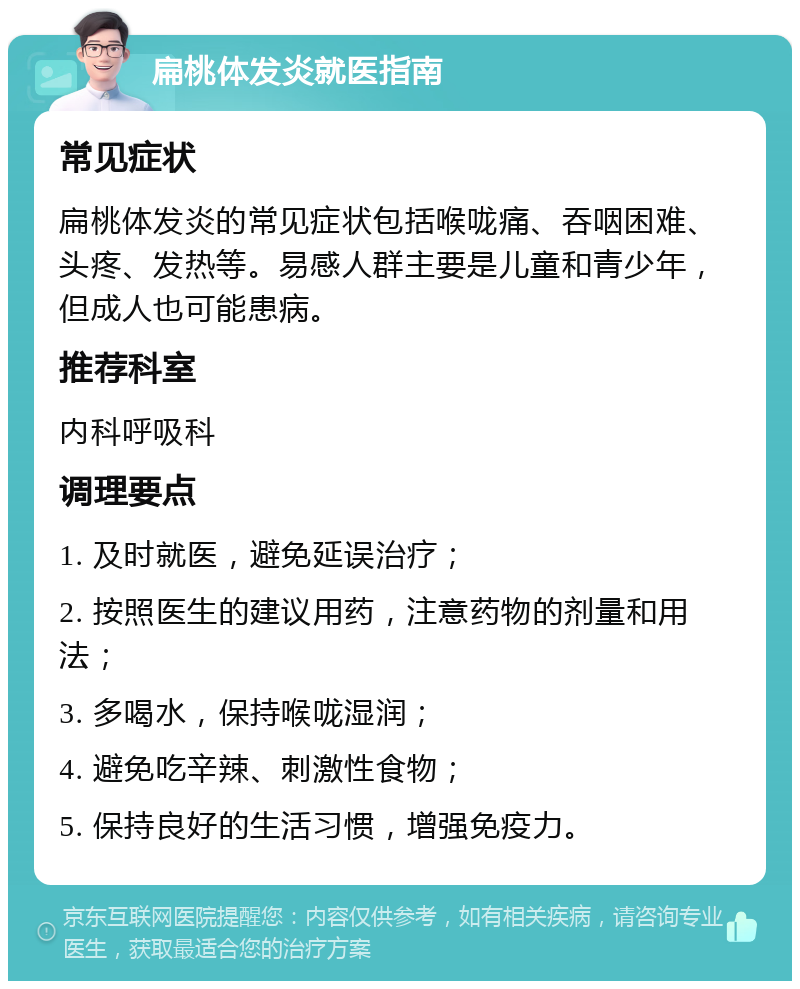 扁桃体发炎就医指南 常见症状 扁桃体发炎的常见症状包括喉咙痛、吞咽困难、头疼、发热等。易感人群主要是儿童和青少年，但成人也可能患病。 推荐科室 内科呼吸科 调理要点 1. 及时就医，避免延误治疗； 2. 按照医生的建议用药，注意药物的剂量和用法； 3. 多喝水，保持喉咙湿润； 4. 避免吃辛辣、刺激性食物； 5. 保持良好的生活习惯，增强免疫力。