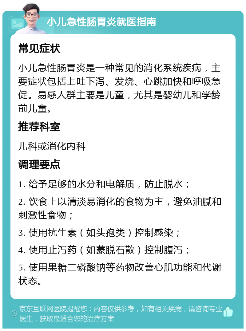 小儿急性肠胃炎就医指南 常见症状 小儿急性肠胃炎是一种常见的消化系统疾病，主要症状包括上吐下泻、发烧、心跳加快和呼吸急促。易感人群主要是儿童，尤其是婴幼儿和学龄前儿童。 推荐科室 儿科或消化内科 调理要点 1. 给予足够的水分和电解质，防止脱水； 2. 饮食上以清淡易消化的食物为主，避免油腻和刺激性食物； 3. 使用抗生素（如头孢类）控制感染； 4. 使用止泻药（如蒙脱石散）控制腹泻； 5. 使用果糖二磷酸钠等药物改善心肌功能和代谢状态。