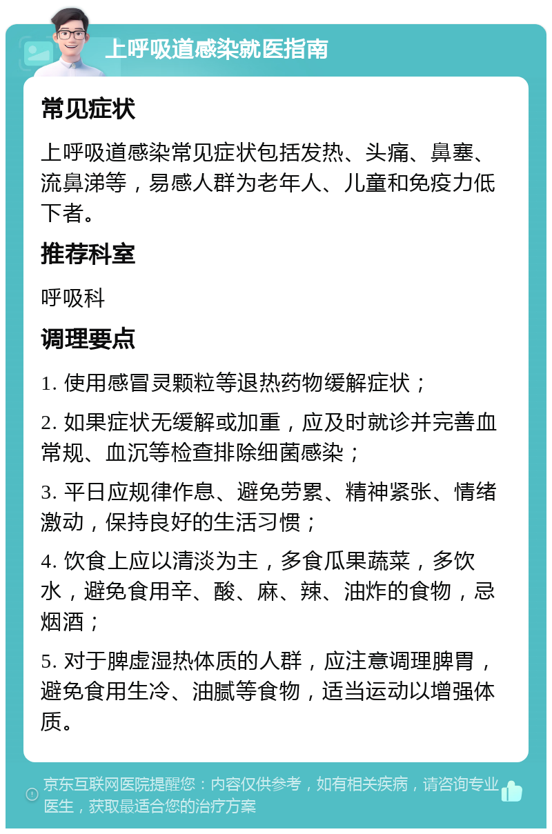 上呼吸道感染就医指南 常见症状 上呼吸道感染常见症状包括发热、头痛、鼻塞、流鼻涕等，易感人群为老年人、儿童和免疫力低下者。 推荐科室 呼吸科 调理要点 1. 使用感冒灵颗粒等退热药物缓解症状； 2. 如果症状无缓解或加重，应及时就诊并完善血常规、血沉等检查排除细菌感染； 3. 平日应规律作息、避免劳累、精神紧张、情绪激动，保持良好的生活习惯； 4. 饮食上应以清淡为主，多食瓜果蔬菜，多饮水，避免食用辛、酸、麻、辣、油炸的食物，忌烟酒； 5. 对于脾虚湿热体质的人群，应注意调理脾胃，避免食用生冷、油腻等食物，适当运动以增强体质。