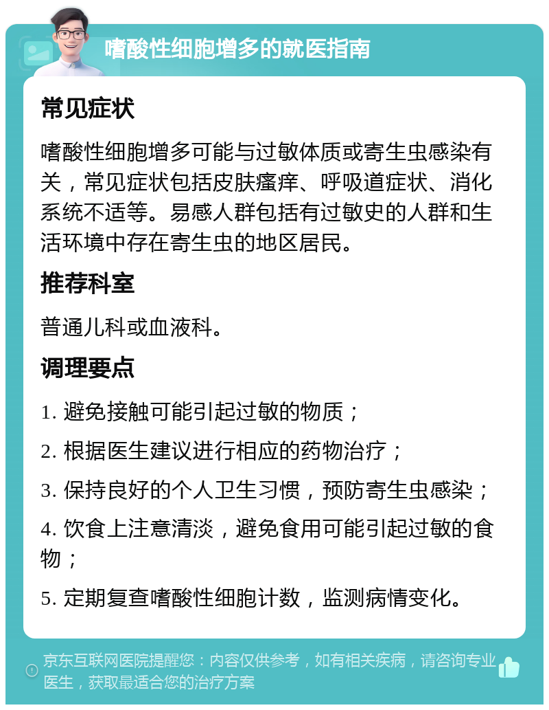 嗜酸性细胞增多的就医指南 常见症状 嗜酸性细胞增多可能与过敏体质或寄生虫感染有关，常见症状包括皮肤瘙痒、呼吸道症状、消化系统不适等。易感人群包括有过敏史的人群和生活环境中存在寄生虫的地区居民。 推荐科室 普通儿科或血液科。 调理要点 1. 避免接触可能引起过敏的物质； 2. 根据医生建议进行相应的药物治疗； 3. 保持良好的个人卫生习惯，预防寄生虫感染； 4. 饮食上注意清淡，避免食用可能引起过敏的食物； 5. 定期复查嗜酸性细胞计数，监测病情变化。