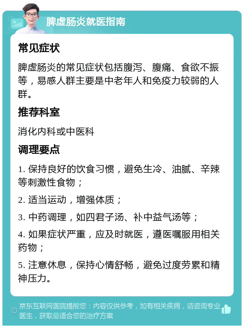 脾虚肠炎就医指南 常见症状 脾虚肠炎的常见症状包括腹泻、腹痛、食欲不振等，易感人群主要是中老年人和免疫力较弱的人群。 推荐科室 消化内科或中医科 调理要点 1. 保持良好的饮食习惯，避免生冷、油腻、辛辣等刺激性食物； 2. 适当运动，增强体质； 3. 中药调理，如四君子汤、补中益气汤等； 4. 如果症状严重，应及时就医，遵医嘱服用相关药物； 5. 注意休息，保持心情舒畅，避免过度劳累和精神压力。