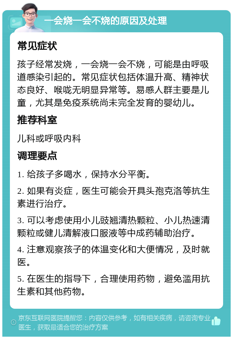 一会烧一会不烧的原因及处理 常见症状 孩子经常发烧，一会烧一会不烧，可能是由呼吸道感染引起的。常见症状包括体温升高、精神状态良好、喉咙无明显异常等。易感人群主要是儿童，尤其是免疫系统尚未完全发育的婴幼儿。 推荐科室 儿科或呼吸内科 调理要点 1. 给孩子多喝水，保持水分平衡。 2. 如果有炎症，医生可能会开具头孢克洛等抗生素进行治疗。 3. 可以考虑使用小儿豉翘清热颗粒、小儿热速清颗粒或健儿清解液口服液等中成药辅助治疗。 4. 注意观察孩子的体温变化和大便情况，及时就医。 5. 在医生的指导下，合理使用药物，避免滥用抗生素和其他药物。