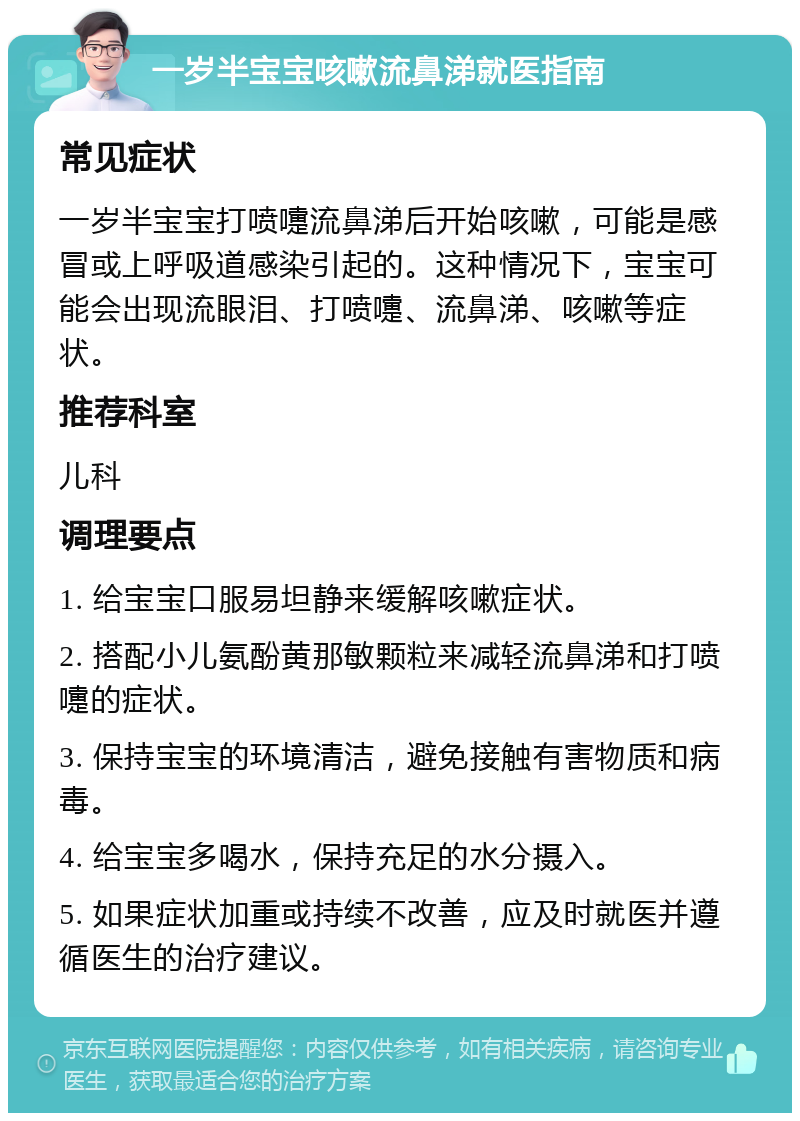 一岁半宝宝咳嗽流鼻涕就医指南 常见症状 一岁半宝宝打喷嚏流鼻涕后开始咳嗽，可能是感冒或上呼吸道感染引起的。这种情况下，宝宝可能会出现流眼泪、打喷嚏、流鼻涕、咳嗽等症状。 推荐科室 儿科 调理要点 1. 给宝宝口服易坦静来缓解咳嗽症状。 2. 搭配小儿氨酚黄那敏颗粒来减轻流鼻涕和打喷嚏的症状。 3. 保持宝宝的环境清洁，避免接触有害物质和病毒。 4. 给宝宝多喝水，保持充足的水分摄入。 5. 如果症状加重或持续不改善，应及时就医并遵循医生的治疗建议。