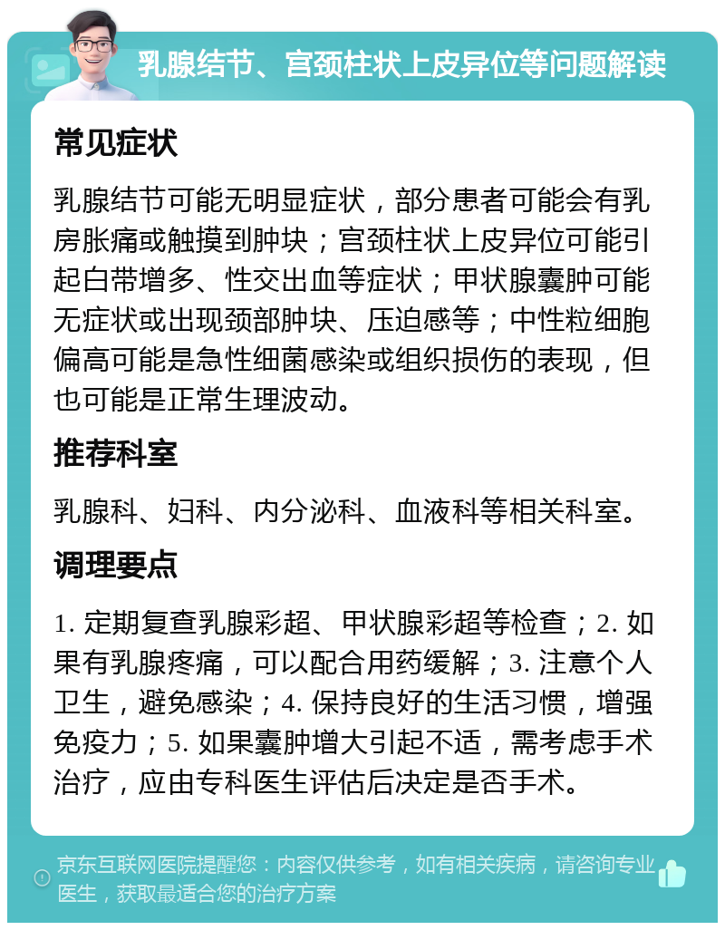 乳腺结节、宫颈柱状上皮异位等问题解读 常见症状 乳腺结节可能无明显症状，部分患者可能会有乳房胀痛或触摸到肿块；宫颈柱状上皮异位可能引起白带增多、性交出血等症状；甲状腺囊肿可能无症状或出现颈部肿块、压迫感等；中性粒细胞偏高可能是急性细菌感染或组织损伤的表现，但也可能是正常生理波动。 推荐科室 乳腺科、妇科、内分泌科、血液科等相关科室。 调理要点 1. 定期复查乳腺彩超、甲状腺彩超等检查；2. 如果有乳腺疼痛，可以配合用药缓解；3. 注意个人卫生，避免感染；4. 保持良好的生活习惯，增强免疫力；5. 如果囊肿增大引起不适，需考虑手术治疗，应由专科医生评估后决定是否手术。