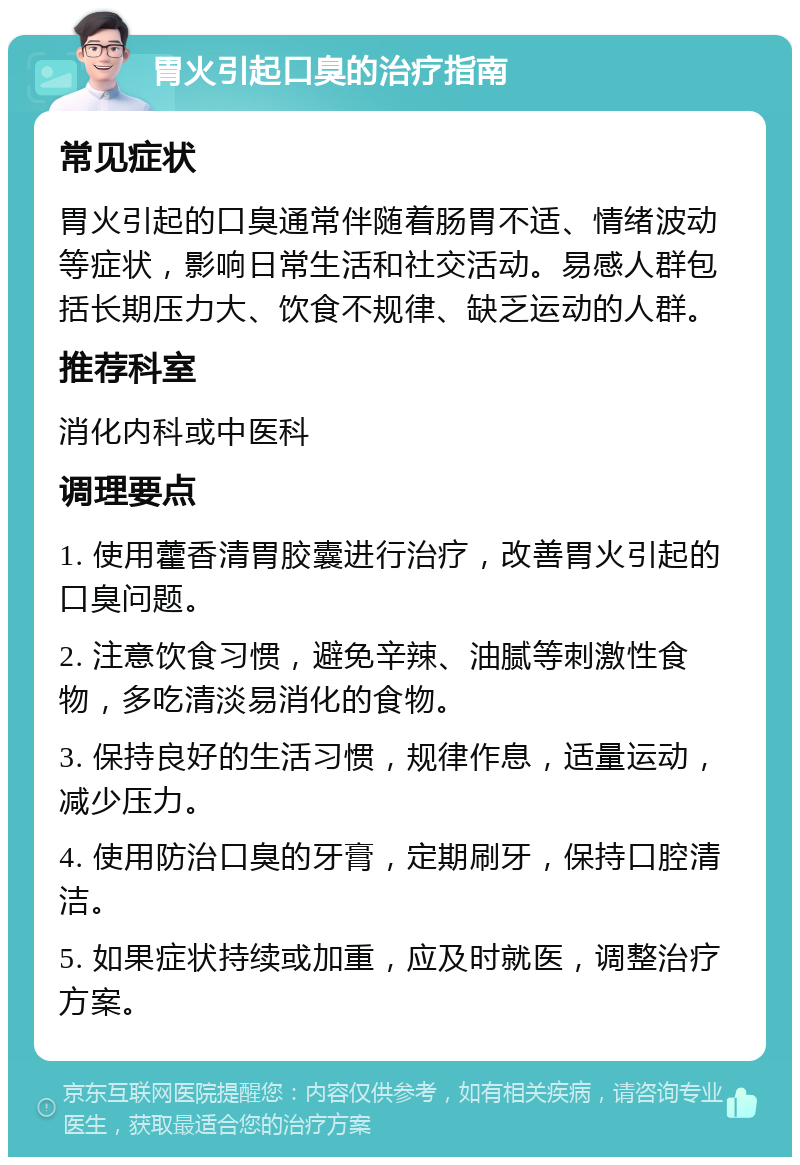 胃火引起口臭的治疗指南 常见症状 胃火引起的口臭通常伴随着肠胃不适、情绪波动等症状，影响日常生活和社交活动。易感人群包括长期压力大、饮食不规律、缺乏运动的人群。 推荐科室 消化内科或中医科 调理要点 1. 使用藿香清胃胶囊进行治疗，改善胃火引起的口臭问题。 2. 注意饮食习惯，避免辛辣、油腻等刺激性食物，多吃清淡易消化的食物。 3. 保持良好的生活习惯，规律作息，适量运动，减少压力。 4. 使用防治口臭的牙膏，定期刷牙，保持口腔清洁。 5. 如果症状持续或加重，应及时就医，调整治疗方案。