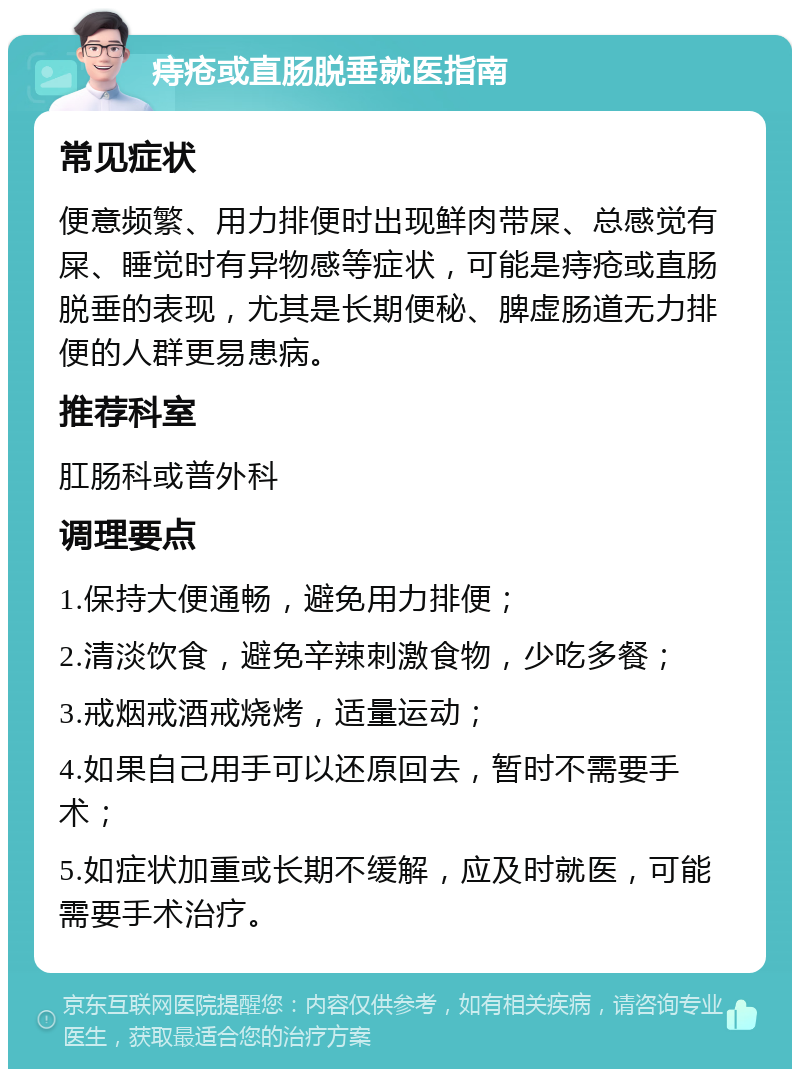 痔疮或直肠脱垂就医指南 常见症状 便意频繁、用力排便时出现鲜肉带屎、总感觉有屎、睡觉时有异物感等症状，可能是痔疮或直肠脱垂的表现，尤其是长期便秘、脾虚肠道无力排便的人群更易患病。 推荐科室 肛肠科或普外科 调理要点 1.保持大便通畅，避免用力排便； 2.清淡饮食，避免辛辣刺激食物，少吃多餐； 3.戒烟戒酒戒烧烤，适量运动； 4.如果自己用手可以还原回去，暂时不需要手术； 5.如症状加重或长期不缓解，应及时就医，可能需要手术治疗。