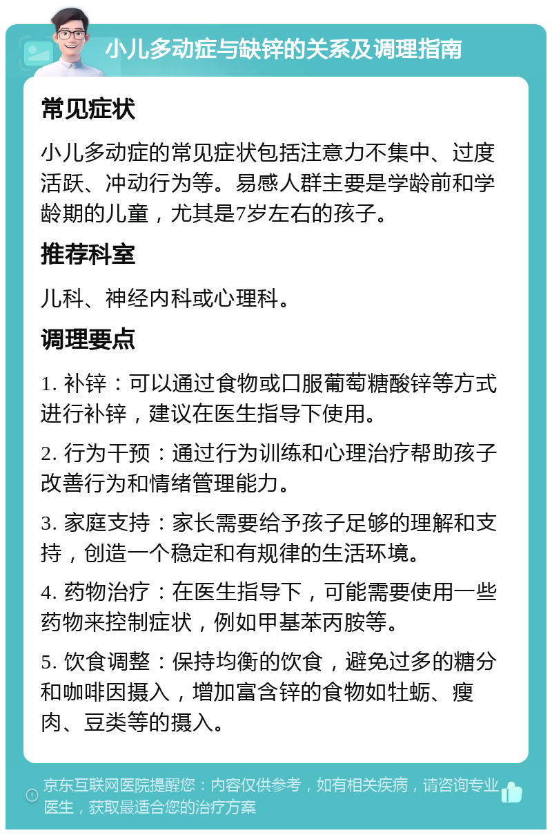 小儿多动症与缺锌的关系及调理指南 常见症状 小儿多动症的常见症状包括注意力不集中、过度活跃、冲动行为等。易感人群主要是学龄前和学龄期的儿童，尤其是7岁左右的孩子。 推荐科室 儿科、神经内科或心理科。 调理要点 1. 补锌：可以通过食物或口服葡萄糖酸锌等方式进行补锌，建议在医生指导下使用。 2. 行为干预：通过行为训练和心理治疗帮助孩子改善行为和情绪管理能力。 3. 家庭支持：家长需要给予孩子足够的理解和支持，创造一个稳定和有规律的生活环境。 4. 药物治疗：在医生指导下，可能需要使用一些药物来控制症状，例如甲基苯丙胺等。 5. 饮食调整：保持均衡的饮食，避免过多的糖分和咖啡因摄入，增加富含锌的食物如牡蛎、瘦肉、豆类等的摄入。