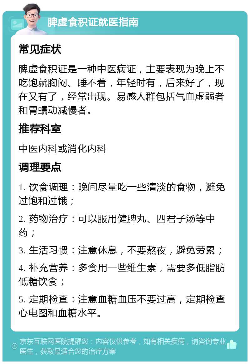 脾虚食积证就医指南 常见症状 脾虚食积证是一种中医病证，主要表现为晚上不吃饱就胸闷、睡不着，年轻时有，后来好了，现在又有了，经常出现。易感人群包括气血虚弱者和胃蠕动减慢者。 推荐科室 中医内科或消化内科 调理要点 1. 饮食调理：晚间尽量吃一些清淡的食物，避免过饱和过饿； 2. 药物治疗：可以服用健脾丸、四君子汤等中药； 3. 生活习惯：注意休息，不要熬夜，避免劳累； 4. 补充营养：多食用一些维生素，需要多低脂肪低糖饮食； 5. 定期检查：注意血糖血压不要过高，定期检查心电图和血糖水平。