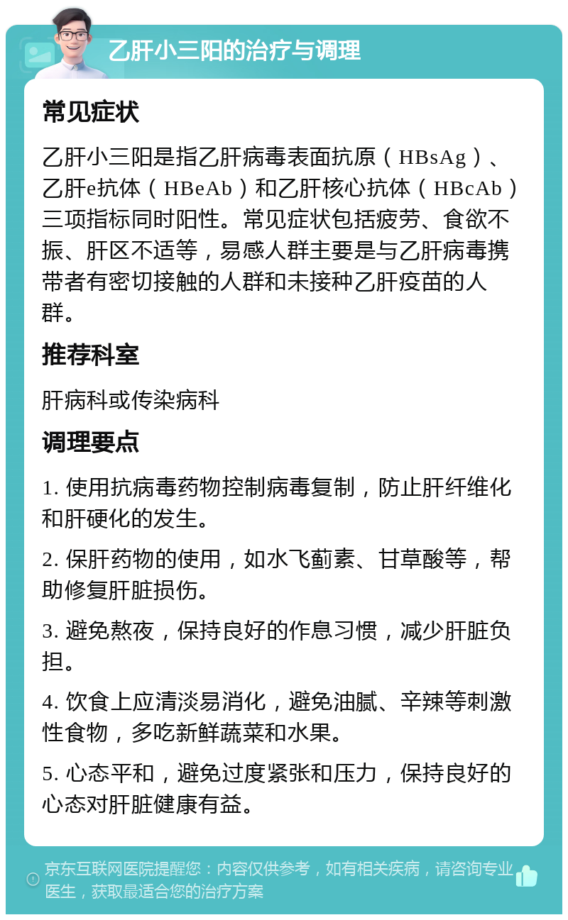 乙肝小三阳的治疗与调理 常见症状 乙肝小三阳是指乙肝病毒表面抗原（HBsAg）、乙肝e抗体（HBeAb）和乙肝核心抗体（HBcAb）三项指标同时阳性。常见症状包括疲劳、食欲不振、肝区不适等，易感人群主要是与乙肝病毒携带者有密切接触的人群和未接种乙肝疫苗的人群。 推荐科室 肝病科或传染病科 调理要点 1. 使用抗病毒药物控制病毒复制，防止肝纤维化和肝硬化的发生。 2. 保肝药物的使用，如水飞蓟素、甘草酸等，帮助修复肝脏损伤。 3. 避免熬夜，保持良好的作息习惯，减少肝脏负担。 4. 饮食上应清淡易消化，避免油腻、辛辣等刺激性食物，多吃新鲜蔬菜和水果。 5. 心态平和，避免过度紧张和压力，保持良好的心态对肝脏健康有益。