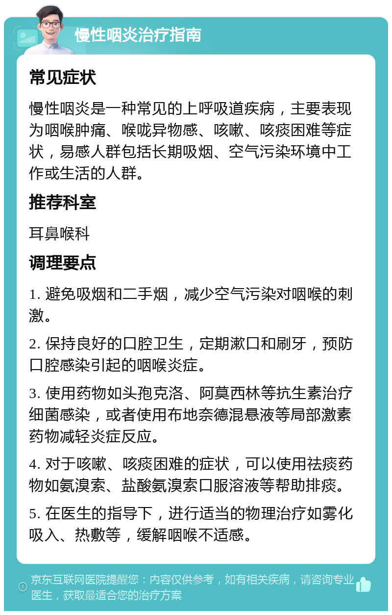 慢性咽炎治疗指南 常见症状 慢性咽炎是一种常见的上呼吸道疾病，主要表现为咽喉肿痛、喉咙异物感、咳嗽、咳痰困难等症状，易感人群包括长期吸烟、空气污染环境中工作或生活的人群。 推荐科室 耳鼻喉科 调理要点 1. 避免吸烟和二手烟，减少空气污染对咽喉的刺激。 2. 保持良好的口腔卫生，定期漱口和刷牙，预防口腔感染引起的咽喉炎症。 3. 使用药物如头孢克洛、阿莫西林等抗生素治疗细菌感染，或者使用布地奈德混悬液等局部激素药物减轻炎症反应。 4. 对于咳嗽、咳痰困难的症状，可以使用祛痰药物如氨溴索、盐酸氨溴索口服溶液等帮助排痰。 5. 在医生的指导下，进行适当的物理治疗如雾化吸入、热敷等，缓解咽喉不适感。