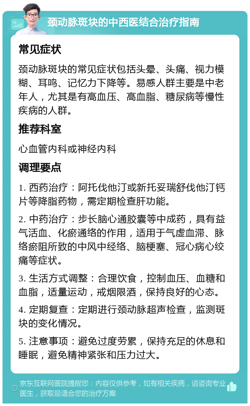 颈动脉斑块的中西医结合治疗指南 常见症状 颈动脉斑块的常见症状包括头晕、头痛、视力模糊、耳鸣、记忆力下降等。易感人群主要是中老年人，尤其是有高血压、高血脂、糖尿病等慢性疾病的人群。 推荐科室 心血管内科或神经内科 调理要点 1. 西药治疗：阿托伐他汀或新托妥瑞舒伐他汀钙片等降脂药物，需定期检查肝功能。 2. 中药治疗：步长脑心通胶囊等中成药，具有益气活血、化瘀通络的作用，适用于气虚血滞、脉络瘀阻所致的中风中经络、脑梗塞、冠心病心绞痛等症状。 3. 生活方式调整：合理饮食，控制血压、血糖和血脂，适量运动，戒烟限酒，保持良好的心态。 4. 定期复查：定期进行颈动脉超声检查，监测斑块的变化情况。 5. 注意事项：避免过度劳累，保持充足的休息和睡眠，避免精神紧张和压力过大。