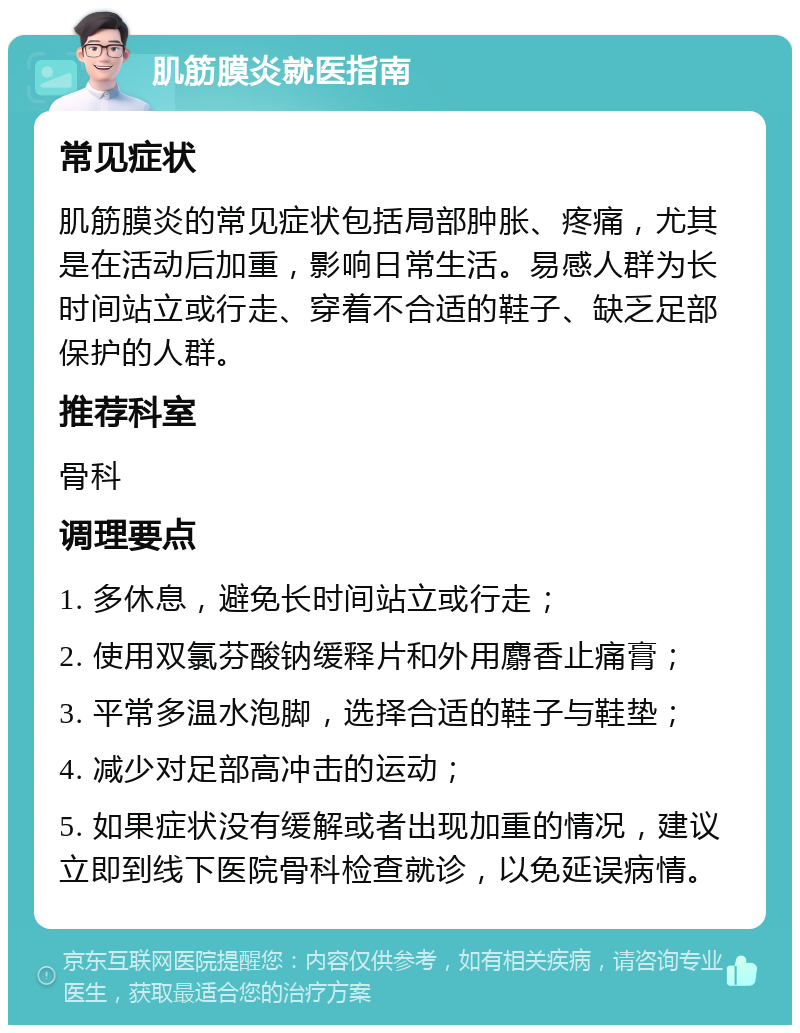 肌筋膜炎就医指南 常见症状 肌筋膜炎的常见症状包括局部肿胀、疼痛，尤其是在活动后加重，影响日常生活。易感人群为长时间站立或行走、穿着不合适的鞋子、缺乏足部保护的人群。 推荐科室 骨科 调理要点 1. 多休息，避免长时间站立或行走； 2. 使用双氯芬酸钠缓释片和外用麝香止痛膏； 3. 平常多温水泡脚，选择合适的鞋子与鞋垫； 4. 减少对足部高冲击的运动； 5. 如果症状没有缓解或者出现加重的情况，建议立即到线下医院骨科检查就诊，以免延误病情。