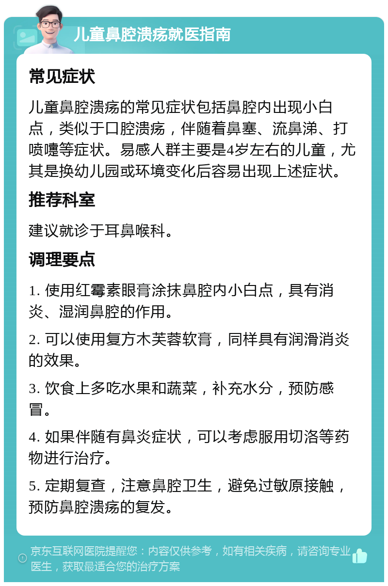 儿童鼻腔溃疡就医指南 常见症状 儿童鼻腔溃疡的常见症状包括鼻腔内出现小白点，类似于口腔溃疡，伴随着鼻塞、流鼻涕、打喷嚏等症状。易感人群主要是4岁左右的儿童，尤其是换幼儿园或环境变化后容易出现上述症状。 推荐科室 建议就诊于耳鼻喉科。 调理要点 1. 使用红霉素眼膏涂抹鼻腔内小白点，具有消炎、湿润鼻腔的作用。 2. 可以使用复方木芙蓉软膏，同样具有润滑消炎的效果。 3. 饮食上多吃水果和蔬菜，补充水分，预防感冒。 4. 如果伴随有鼻炎症状，可以考虑服用切洛等药物进行治疗。 5. 定期复查，注意鼻腔卫生，避免过敏原接触，预防鼻腔溃疡的复发。