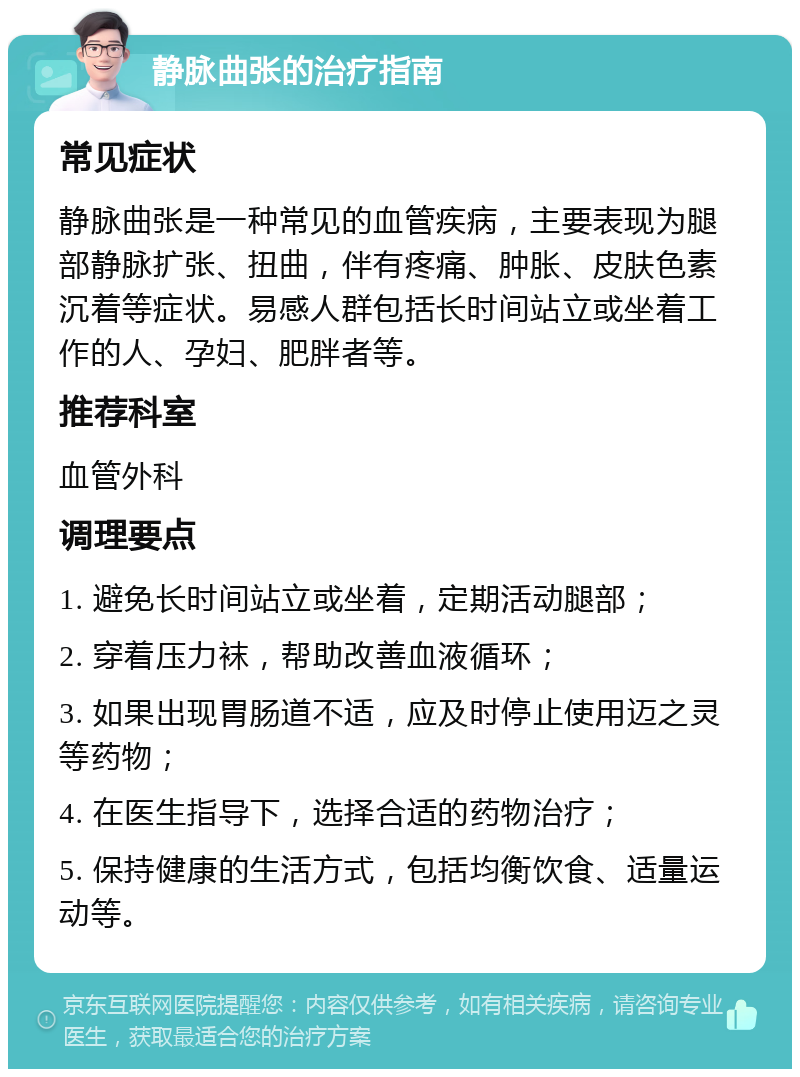 静脉曲张的治疗指南 常见症状 静脉曲张是一种常见的血管疾病，主要表现为腿部静脉扩张、扭曲，伴有疼痛、肿胀、皮肤色素沉着等症状。易感人群包括长时间站立或坐着工作的人、孕妇、肥胖者等。 推荐科室 血管外科 调理要点 1. 避免长时间站立或坐着，定期活动腿部； 2. 穿着压力袜，帮助改善血液循环； 3. 如果出现胃肠道不适，应及时停止使用迈之灵等药物； 4. 在医生指导下，选择合适的药物治疗； 5. 保持健康的生活方式，包括均衡饮食、适量运动等。