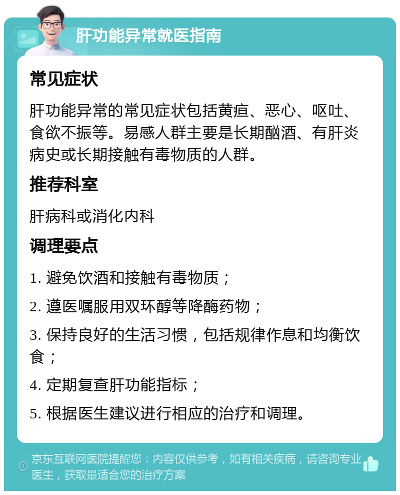 肝功能异常就医指南 常见症状 肝功能异常的常见症状包括黄疸、恶心、呕吐、食欲不振等。易感人群主要是长期酗酒、有肝炎病史或长期接触有毒物质的人群。 推荐科室 肝病科或消化内科 调理要点 1. 避免饮酒和接触有毒物质； 2. 遵医嘱服用双环醇等降酶药物； 3. 保持良好的生活习惯，包括规律作息和均衡饮食； 4. 定期复查肝功能指标； 5. 根据医生建议进行相应的治疗和调理。