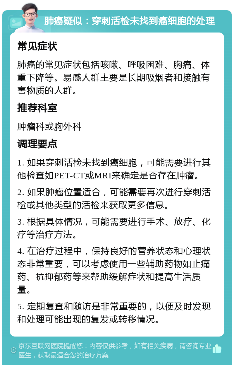 肺癌疑似：穿刺活检未找到癌细胞的处理 常见症状 肺癌的常见症状包括咳嗽、呼吸困难、胸痛、体重下降等。易感人群主要是长期吸烟者和接触有害物质的人群。 推荐科室 肿瘤科或胸外科 调理要点 1. 如果穿刺活检未找到癌细胞，可能需要进行其他检查如PET-CT或MRI来确定是否存在肿瘤。 2. 如果肿瘤位置适合，可能需要再次进行穿刺活检或其他类型的活检来获取更多信息。 3. 根据具体情况，可能需要进行手术、放疗、化疗等治疗方法。 4. 在治疗过程中，保持良好的营养状态和心理状态非常重要，可以考虑使用一些辅助药物如止痛药、抗抑郁药等来帮助缓解症状和提高生活质量。 5. 定期复查和随访是非常重要的，以便及时发现和处理可能出现的复发或转移情况。