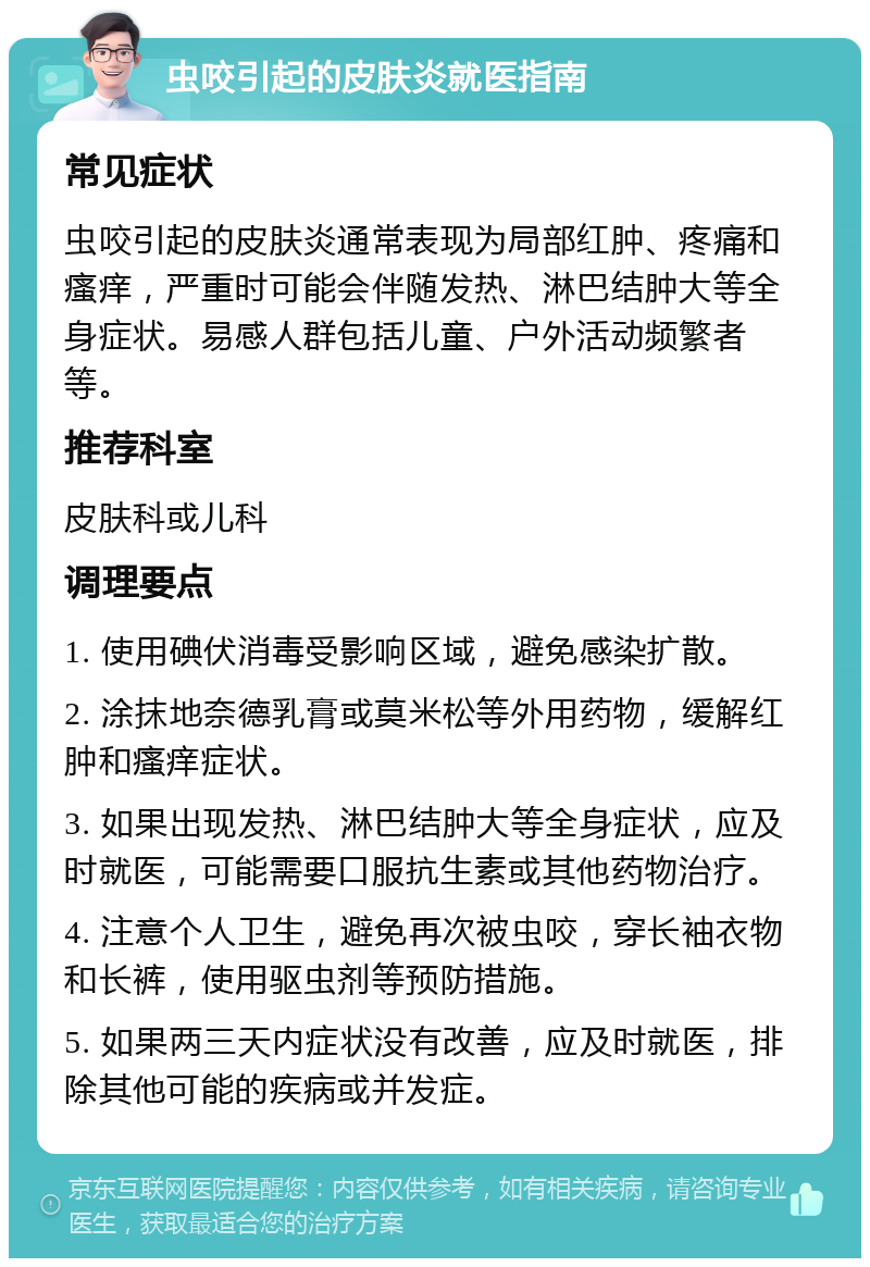 虫咬引起的皮肤炎就医指南 常见症状 虫咬引起的皮肤炎通常表现为局部红肿、疼痛和瘙痒，严重时可能会伴随发热、淋巴结肿大等全身症状。易感人群包括儿童、户外活动频繁者等。 推荐科室 皮肤科或儿科 调理要点 1. 使用碘伏消毒受影响区域，避免感染扩散。 2. 涂抹地奈德乳膏或莫米松等外用药物，缓解红肿和瘙痒症状。 3. 如果出现发热、淋巴结肿大等全身症状，应及时就医，可能需要口服抗生素或其他药物治疗。 4. 注意个人卫生，避免再次被虫咬，穿长袖衣物和长裤，使用驱虫剂等预防措施。 5. 如果两三天内症状没有改善，应及时就医，排除其他可能的疾病或并发症。