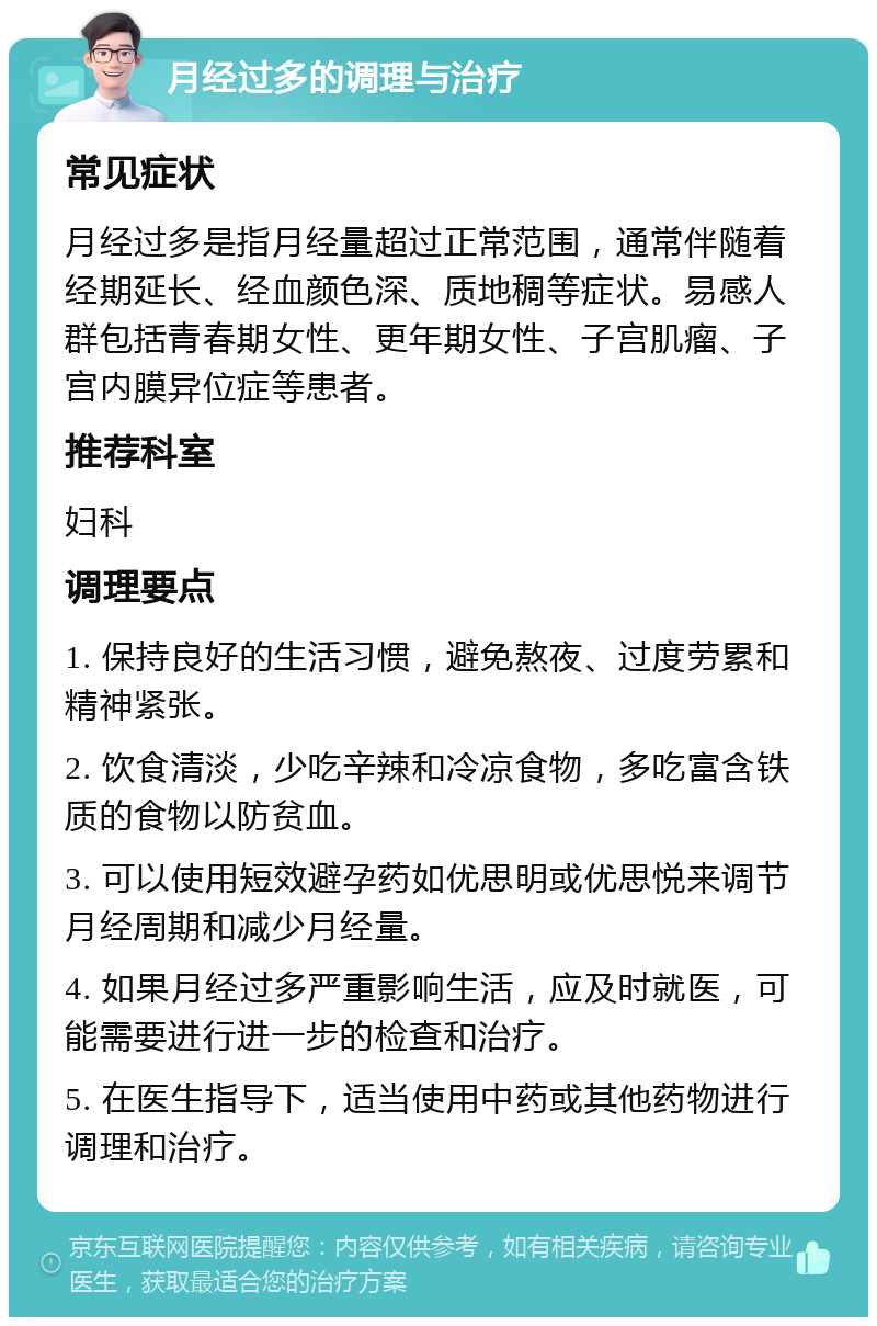 月经过多的调理与治疗 常见症状 月经过多是指月经量超过正常范围，通常伴随着经期延长、经血颜色深、质地稠等症状。易感人群包括青春期女性、更年期女性、子宫肌瘤、子宫内膜异位症等患者。 推荐科室 妇科 调理要点 1. 保持良好的生活习惯，避免熬夜、过度劳累和精神紧张。 2. 饮食清淡，少吃辛辣和冷凉食物，多吃富含铁质的食物以防贫血。 3. 可以使用短效避孕药如优思明或优思悦来调节月经周期和减少月经量。 4. 如果月经过多严重影响生活，应及时就医，可能需要进行进一步的检查和治疗。 5. 在医生指导下，适当使用中药或其他药物进行调理和治疗。