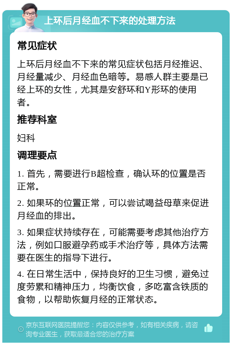 上环后月经血不下来的处理方法 常见症状 上环后月经血不下来的常见症状包括月经推迟、月经量减少、月经血色暗等。易感人群主要是已经上环的女性，尤其是安舒环和Y形环的使用者。 推荐科室 妇科 调理要点 1. 首先，需要进行B超检查，确认环的位置是否正常。 2. 如果环的位置正常，可以尝试喝益母草来促进月经血的排出。 3. 如果症状持续存在，可能需要考虑其他治疗方法，例如口服避孕药或手术治疗等，具体方法需要在医生的指导下进行。 4. 在日常生活中，保持良好的卫生习惯，避免过度劳累和精神压力，均衡饮食，多吃富含铁质的食物，以帮助恢复月经的正常状态。