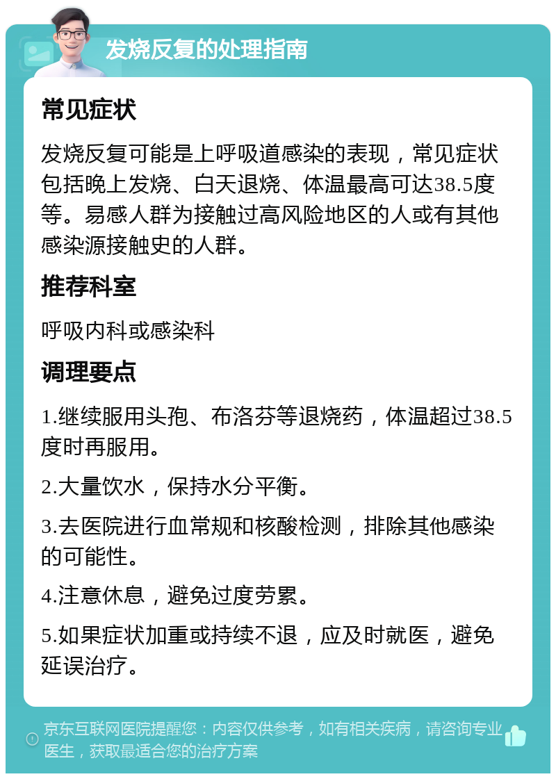 发烧反复的处理指南 常见症状 发烧反复可能是上呼吸道感染的表现，常见症状包括晚上发烧、白天退烧、体温最高可达38.5度等。易感人群为接触过高风险地区的人或有其他感染源接触史的人群。 推荐科室 呼吸内科或感染科 调理要点 1.继续服用头孢、布洛芬等退烧药，体温超过38.5度时再服用。 2.大量饮水，保持水分平衡。 3.去医院进行血常规和核酸检测，排除其他感染的可能性。 4.注意休息，避免过度劳累。 5.如果症状加重或持续不退，应及时就医，避免延误治疗。