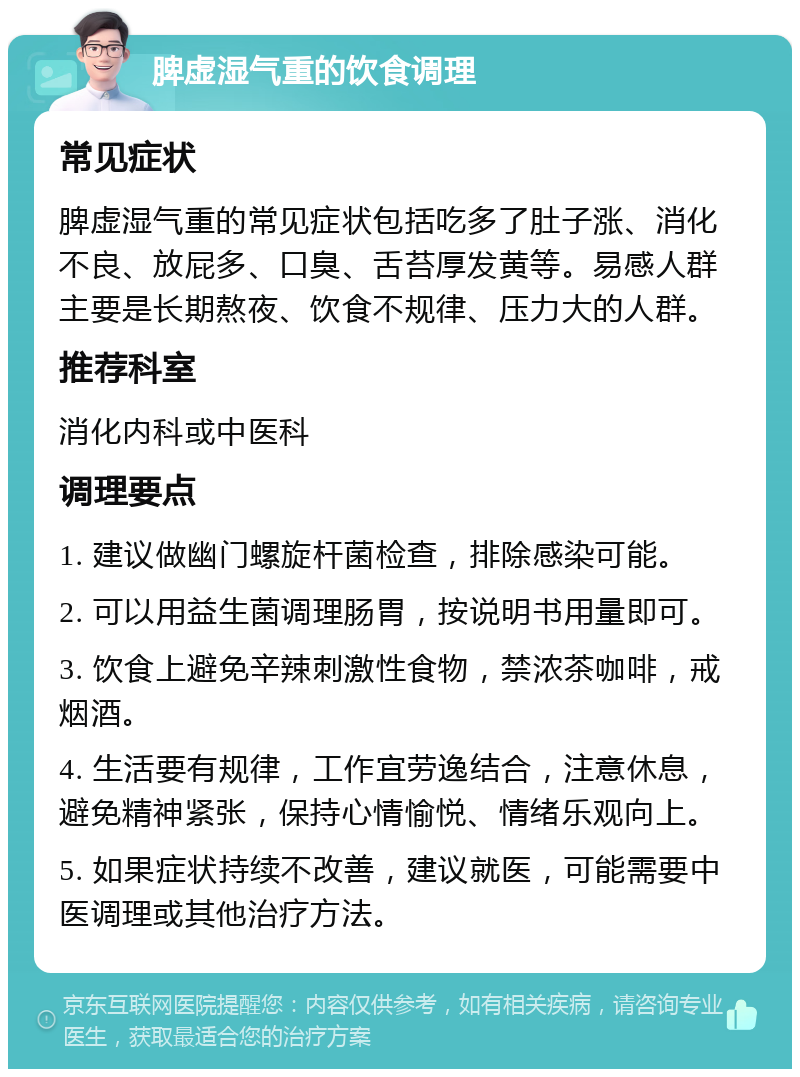 脾虚湿气重的饮食调理 常见症状 脾虚湿气重的常见症状包括吃多了肚子涨、消化不良、放屁多、口臭、舌苔厚发黄等。易感人群主要是长期熬夜、饮食不规律、压力大的人群。 推荐科室 消化内科或中医科 调理要点 1. 建议做幽门螺旋杆菌检查，排除感染可能。 2. 可以用益生菌调理肠胃，按说明书用量即可。 3. 饮食上避免辛辣刺激性食物，禁浓茶咖啡，戒烟酒。 4. 生活要有规律，工作宜劳逸结合，注意休息，避免精神紧张，保持心情愉悦、情绪乐观向上。 5. 如果症状持续不改善，建议就医，可能需要中医调理或其他治疗方法。