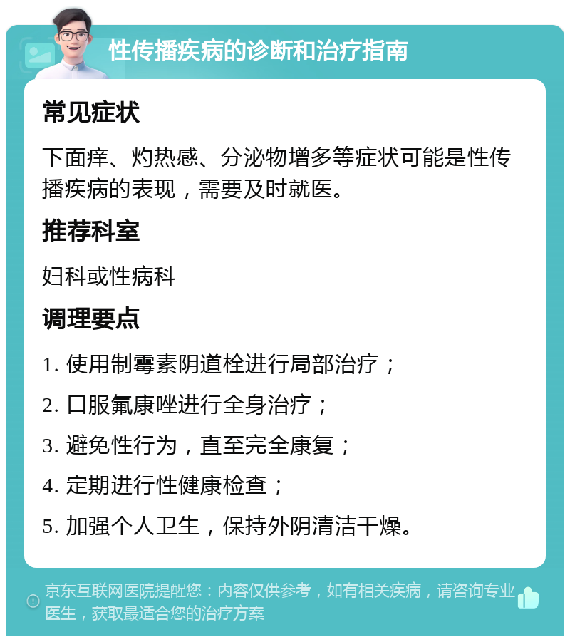 性传播疾病的诊断和治疗指南 常见症状 下面痒、灼热感、分泌物增多等症状可能是性传播疾病的表现，需要及时就医。 推荐科室 妇科或性病科 调理要点 1. 使用制霉素阴道栓进行局部治疗； 2. 口服氟康唑进行全身治疗； 3. 避免性行为，直至完全康复； 4. 定期进行性健康检查； 5. 加强个人卫生，保持外阴清洁干燥。