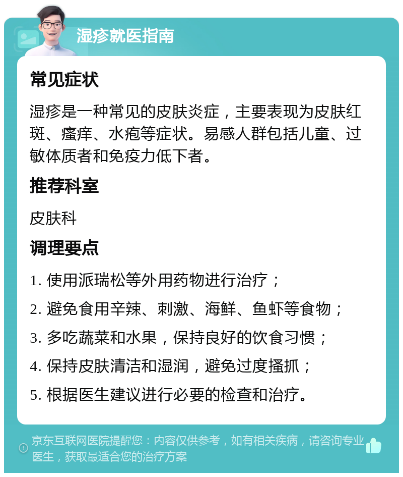 湿疹就医指南 常见症状 湿疹是一种常见的皮肤炎症，主要表现为皮肤红斑、瘙痒、水疱等症状。易感人群包括儿童、过敏体质者和免疫力低下者。 推荐科室 皮肤科 调理要点 1. 使用派瑞松等外用药物进行治疗； 2. 避免食用辛辣、刺激、海鲜、鱼虾等食物； 3. 多吃蔬菜和水果，保持良好的饮食习惯； 4. 保持皮肤清洁和湿润，避免过度搔抓； 5. 根据医生建议进行必要的检查和治疗。