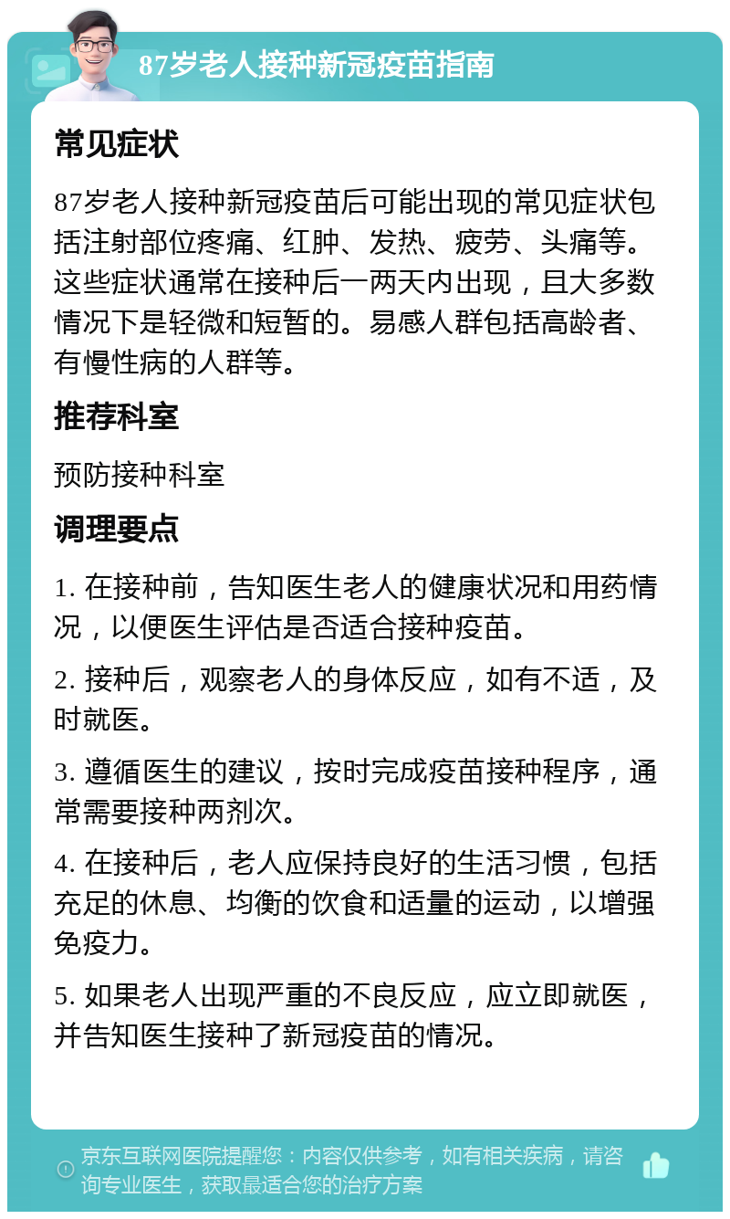 87岁老人接种新冠疫苗指南 常见症状 87岁老人接种新冠疫苗后可能出现的常见症状包括注射部位疼痛、红肿、发热、疲劳、头痛等。这些症状通常在接种后一两天内出现，且大多数情况下是轻微和短暂的。易感人群包括高龄者、有慢性病的人群等。 推荐科室 预防接种科室 调理要点 1. 在接种前，告知医生老人的健康状况和用药情况，以便医生评估是否适合接种疫苗。 2. 接种后，观察老人的身体反应，如有不适，及时就医。 3. 遵循医生的建议，按时完成疫苗接种程序，通常需要接种两剂次。 4. 在接种后，老人应保持良好的生活习惯，包括充足的休息、均衡的饮食和适量的运动，以增强免疫力。 5. 如果老人出现严重的不良反应，应立即就医，并告知医生接种了新冠疫苗的情况。