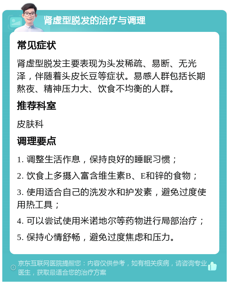 肾虚型脱发的治疗与调理 常见症状 肾虚型脱发主要表现为头发稀疏、易断、无光泽，伴随着头皮长豆等症状。易感人群包括长期熬夜、精神压力大、饮食不均衡的人群。 推荐科室 皮肤科 调理要点 1. 调整生活作息，保持良好的睡眠习惯； 2. 饮食上多摄入富含维生素B、E和锌的食物； 3. 使用适合自己的洗发水和护发素，避免过度使用热工具； 4. 可以尝试使用米诺地尔等药物进行局部治疗； 5. 保持心情舒畅，避免过度焦虑和压力。