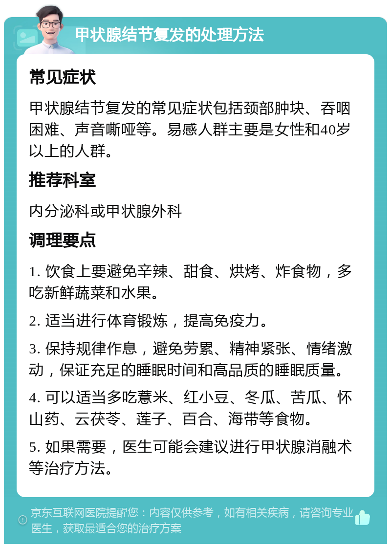 甲状腺结节复发的处理方法 常见症状 甲状腺结节复发的常见症状包括颈部肿块、吞咽困难、声音嘶哑等。易感人群主要是女性和40岁以上的人群。 推荐科室 内分泌科或甲状腺外科 调理要点 1. 饮食上要避免辛辣、甜食、烘烤、炸食物，多吃新鲜蔬菜和水果。 2. 适当进行体育锻炼，提高免疫力。 3. 保持规律作息，避免劳累、精神紧张、情绪激动，保证充足的睡眠时间和高品质的睡眠质量。 4. 可以适当多吃薏米、红小豆、冬瓜、苦瓜、怀山药、云茯苓、莲子、百合、海带等食物。 5. 如果需要，医生可能会建议进行甲状腺消融术等治疗方法。