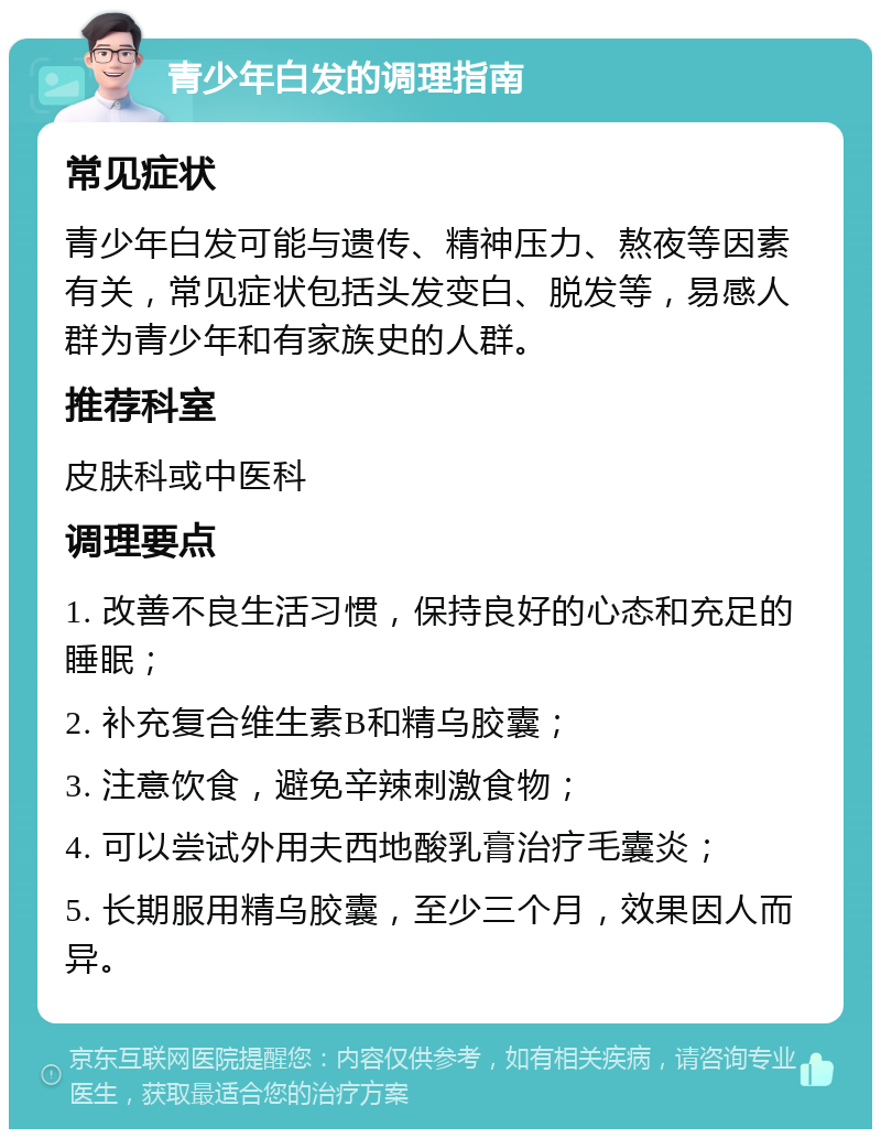 青少年白发的调理指南 常见症状 青少年白发可能与遗传、精神压力、熬夜等因素有关，常见症状包括头发变白、脱发等，易感人群为青少年和有家族史的人群。 推荐科室 皮肤科或中医科 调理要点 1. 改善不良生活习惯，保持良好的心态和充足的睡眠； 2. 补充复合维生素B和精乌胶囊； 3. 注意饮食，避免辛辣刺激食物； 4. 可以尝试外用夫西地酸乳膏治疗毛囊炎； 5. 长期服用精乌胶囊，至少三个月，效果因人而异。